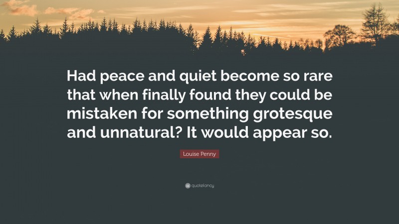 Louise Penny Quote: “Had peace and quiet become so rare that when finally found they could be mistaken for something grotesque and unnatural? It would appear so.”
