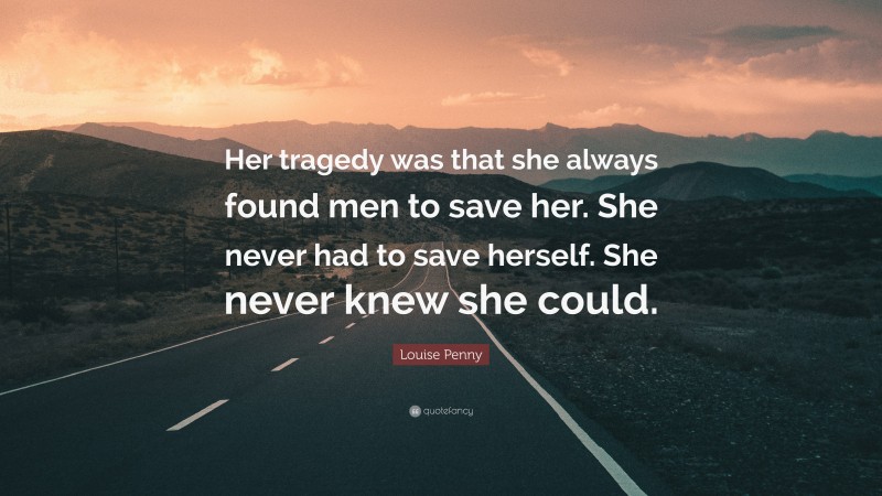 Louise Penny Quote: “Her tragedy was that she always found men to save her. She never had to save herself. She never knew she could.”