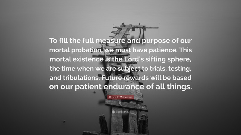 Bruce R. McConkie Quote: “To fill the full measure and purpose of our mortal probation, we must have patience. This mortal existence is the Lord’s sifting sphere, the time when we are subject to trials, testing, and tribulations. Future rewards will be based on our patient endurance of all things.”