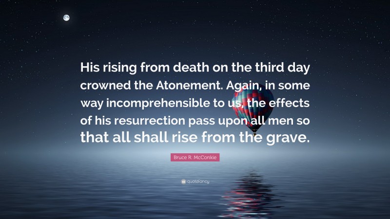 Bruce R. McConkie Quote: “His rising from death on the third day crowned the Atonement. Again, in some way incomprehensible to us, the effects of his resurrection pass upon all men so that all shall rise from the grave.”