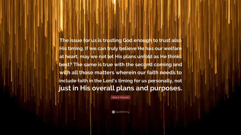 Neal A. Maxwell Quote: “The issue for us is trusting God enough to trust also His timing. If we can truly believe He has our welfare at heart, may we not let His plans unfold as He thinks best? The same is true with the second coming and with all those matters wherein our faith needs to include faith in the Lord’s timing for us personally, not just in His overall plans and purposes.”