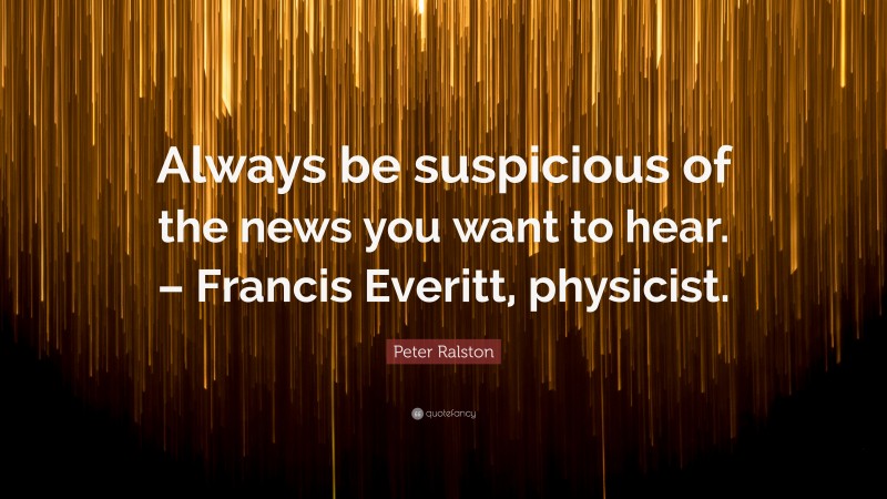 Peter Ralston Quote: “Always be suspicious of the news you want to hear. – Francis Everitt, physicist.”