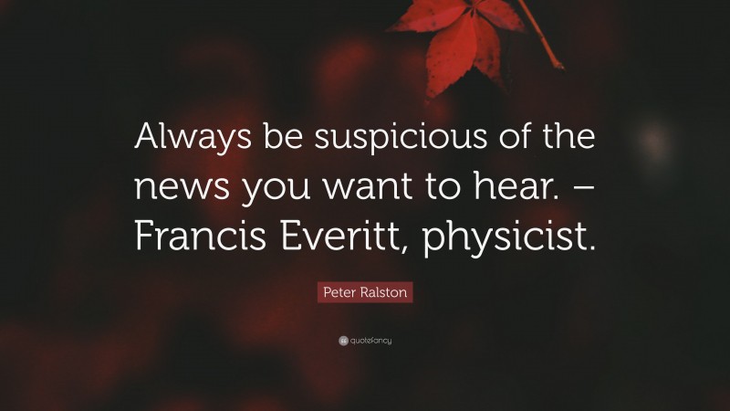 Peter Ralston Quote: “Always be suspicious of the news you want to hear. – Francis Everitt, physicist.”