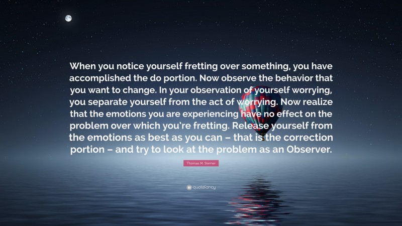 Thomas M. Sterner Quote: “When you notice yourself fretting over something, you have accomplished the do portion. Now observe the behavior that you want to change. In your observation of yourself worrying, you separate yourself from the act of worrying. Now realize that the emotions you are experiencing have no effect on the problem over which you’re fretting. Release yourself from the emotions as best as you can – that is the correction portion – and try to look at the problem as an Observer.”