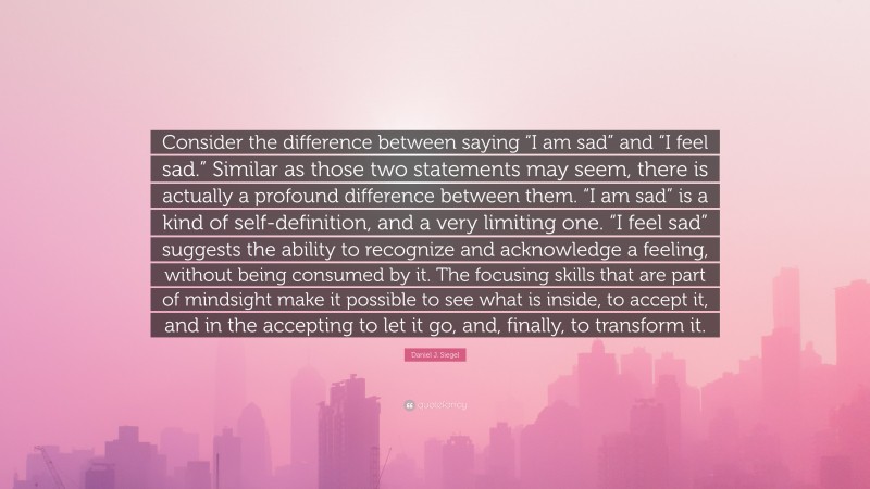 Daniel J. Siegel Quote: “Consider the difference between saying “I am sad” and “I feel sad.” Similar as those two statements may seem, there is actually a profound difference between them. “I am sad” is a kind of self-definition, and a very limiting one. “I feel sad” suggests the ability to recognize and acknowledge a feeling, without being consumed by it. The focusing skills that are part of mindsight make it possible to see what is inside, to accept it, and in the accepting to let it go, and, finally, to transform it.”