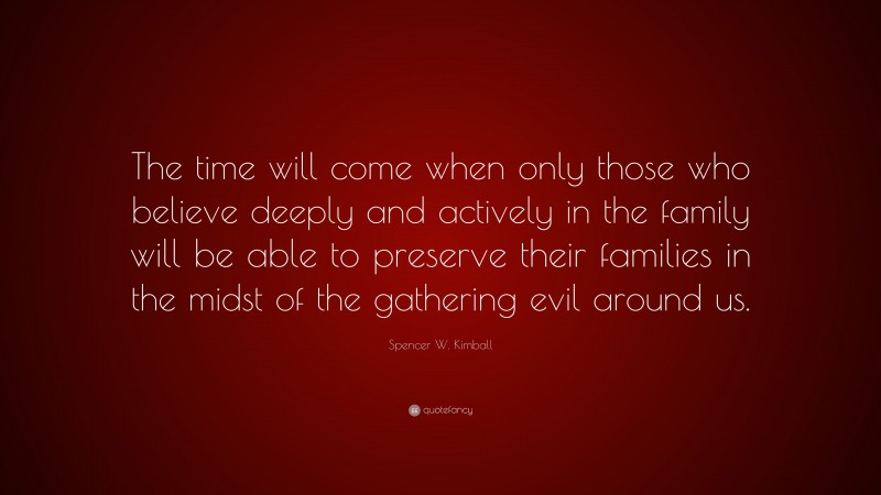 Spencer W. Kimball Quote: “The time will come when only those who believe deeply and actively in the family will be able to preserve their families in the midst of the gathering evil around us.”