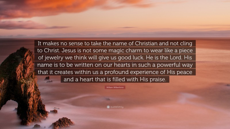 William Wilberforce Quote: “It makes no sense to take the name of Christian and not cling to Christ. Jesus is not some magic charm to wear like a piece of jewelry we think will give us good luck. He is the Lord. His name is to be written on our hearts in such a powerful way that it creates within us a profound experience of His peace and a heart that is filled with His praise.”
