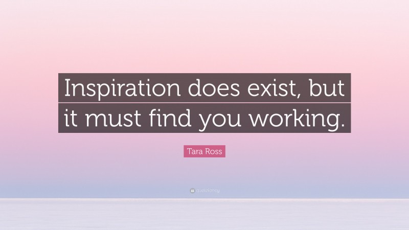 Tara Ross Quote: “Inspiration does exist, but it must find you working.”
