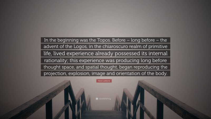 Henri Lefebvre Quote: “In the beginning was the Topos. Before – long before – the advent of the Logos, in the chiaroscuro realm of primitive life, lived experience already possessed its internal rationality; this experience was producing long before thought space, and spatial thought, began reproducing the projection, explosion, image and orientation of the body.”