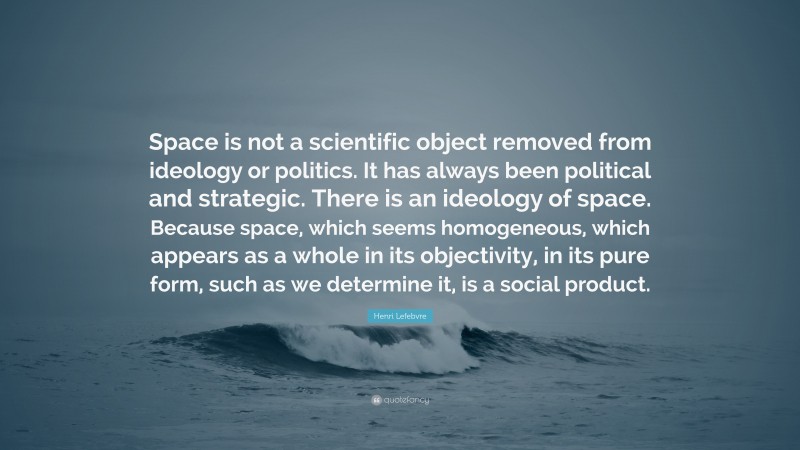 Henri Lefebvre Quote: “Space is not a scientific object removed from ideology or politics. It has always been political and strategic. There is an ideology of space. Because space, which seems homogeneous, which appears as a whole in its objectivity, in its pure form, such as we determine it, is a social product.”