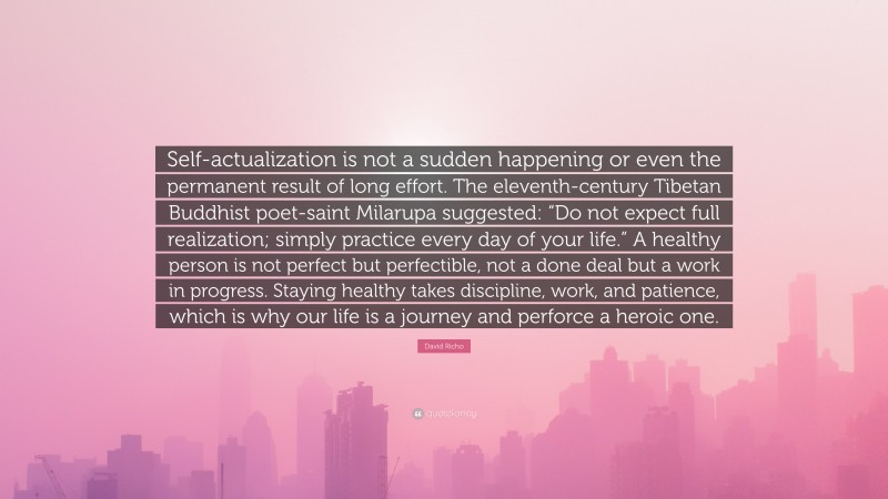 David Richo Quote: “Self-actualization is not a sudden happening or even the permanent result of long effort. The eleventh-century Tibetan Buddhist poet-saint Milarupa suggested: “Do not expect full realization; simply practice every day of your life.” A healthy person is not perfect but perfectible, not a done deal but a work in progress. Staying healthy takes discipline, work, and patience, which is why our life is a journey and perforce a heroic one.”
