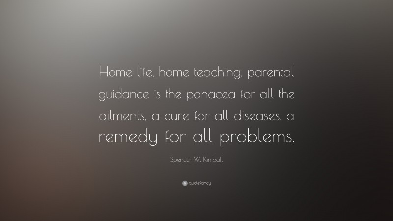 Spencer W. Kimball Quote: “Home life, home teaching, parental guidance is the panacea for all the ailments, a cure for all diseases, a remedy for all problems.”