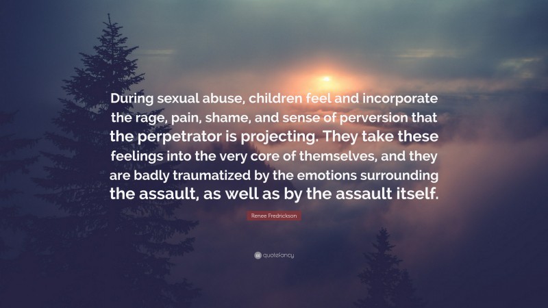 Renee Fredrickson Quote: “During sexual abuse, children feel and incorporate the rage, pain, shame, and sense of perversion that the perpetrator is projecting. They take these feelings into the very core of themselves, and they are badly traumatized by the emotions surrounding the assault, as well as by the assault itself.”