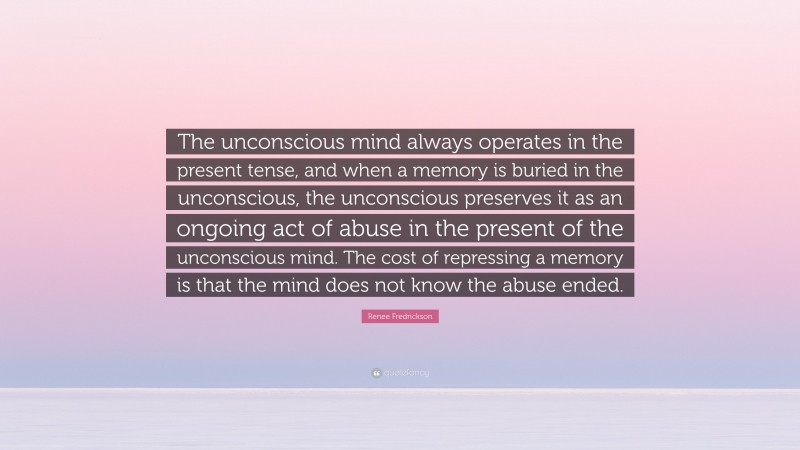 Renee Fredrickson Quote: “The unconscious mind always operates in the present tense, and when a memory is buried in the unconscious, the unconscious preserves it as an ongoing act of abuse in the present of the unconscious mind. The cost of repressing a memory is that the mind does not know the abuse ended.”