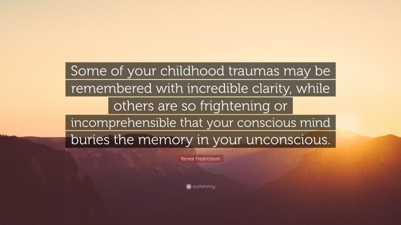 Renee Fredrickson Quote: “Some of your childhood traumas may be remembered with incredible clarity, while others are so frightening or incomprehensible that your conscious mind buries the memory in your unconscious.”