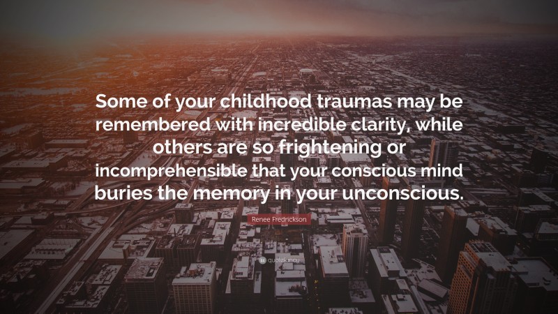 Renee Fredrickson Quote: “Some of your childhood traumas may be remembered with incredible clarity, while others are so frightening or incomprehensible that your conscious mind buries the memory in your unconscious.”