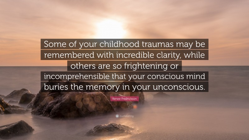 Renee Fredrickson Quote: “Some of your childhood traumas may be remembered with incredible clarity, while others are so frightening or incomprehensible that your conscious mind buries the memory in your unconscious.”