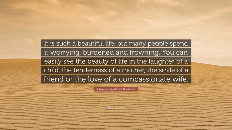 Mohammed bin Rashid Al Maktoum Quote: “It is such a beautiful life, but many people spend it worrying, burdened and frowning. You can easily see the beauty of life in the laughter of a child, the tenderness of a mother, the smile of a friend or the love of a compassionate wife.”