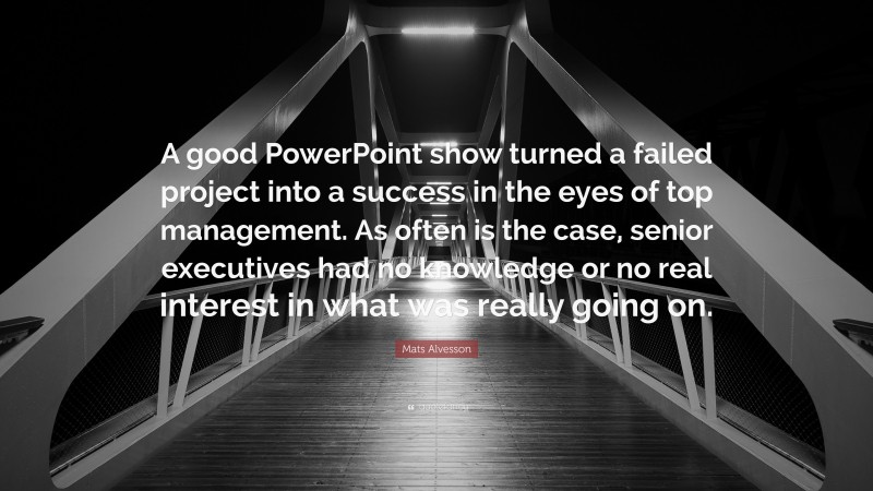 Mats Alvesson Quote: “A good PowerPoint show turned a failed project into a success in the eyes of top management. As often is the case, senior executives had no knowledge or no real interest in what was really going on.”