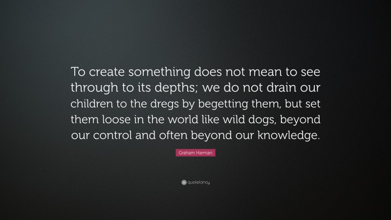 Graham Harman Quote: “To create something does not mean to see through to its depths; we do not drain our children to the dregs by begetting them, but set them loose in the world like wild dogs, beyond our control and often beyond our knowledge.”