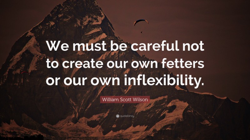 William Scott Wilson Quote: “We must be careful not to create our own fetters or our own inflexibility.”