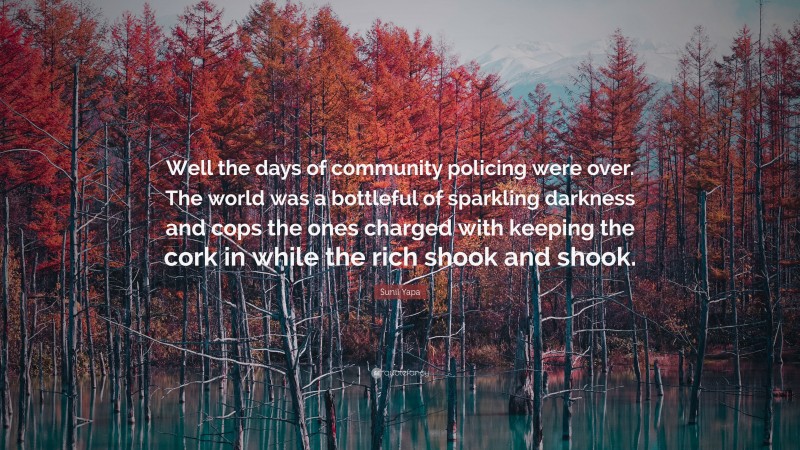 Sunil Yapa Quote: “Well the days of community policing were over. The world was a bottleful of sparkling darkness and cops the ones charged with keeping the cork in while the rich shook and shook.”