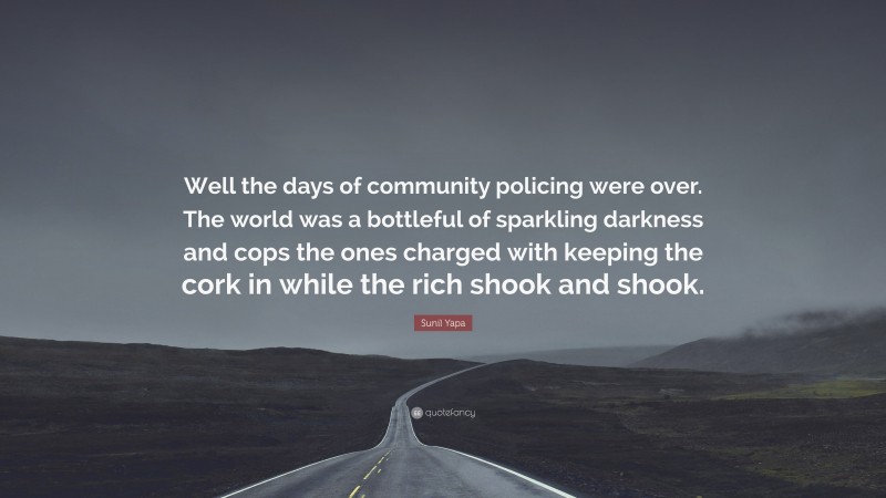 Sunil Yapa Quote: “Well the days of community policing were over. The world was a bottleful of sparkling darkness and cops the ones charged with keeping the cork in while the rich shook and shook.”