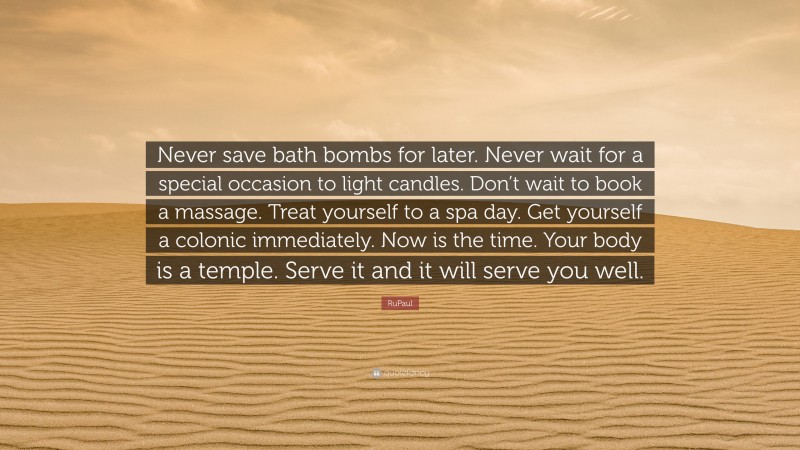 RuPaul Quote: “Never save bath bombs for later. Never wait for a special occasion to light candles. Don’t wait to book a massage. Treat yourself to a spa day. Get yourself a colonic immediately. Now is the time. Your body is a temple. Serve it and it will serve you well.”