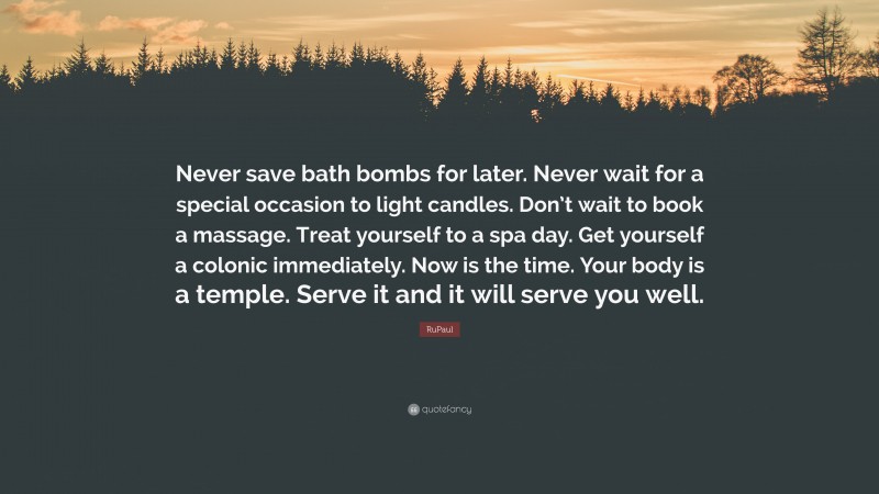 RuPaul Quote: “Never save bath bombs for later. Never wait for a special occasion to light candles. Don’t wait to book a massage. Treat yourself to a spa day. Get yourself a colonic immediately. Now is the time. Your body is a temple. Serve it and it will serve you well.”