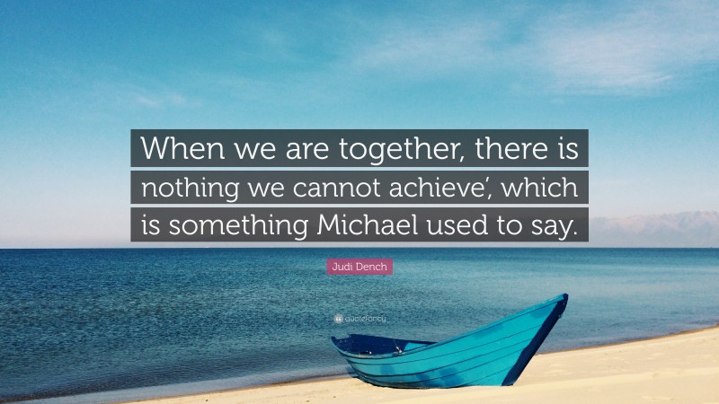 Judi Dench Quote: “When we are together, there is nothing we cannot achieve’, which is something Michael used to say.”