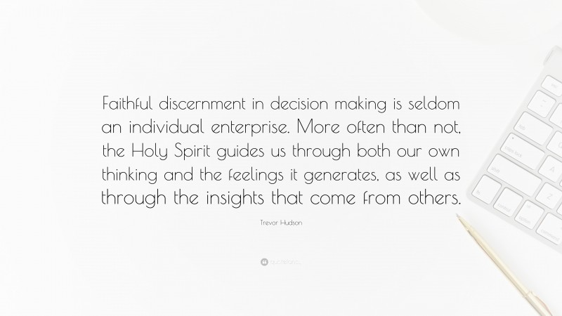 Trevor Hudson Quote: “Faithful discernment in decision making is seldom an individual enterprise. More often than not, the Holy Spirit guides us through both our own thinking and the feelings it generates, as well as through the insights that come from others.”