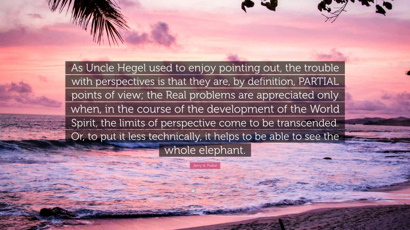 Jerry A. Fodor Quote: “As Uncle Hegel used to enjoy pointing out, the trouble with perspectives is that they are, by definition, PARTIAL points of view; the Real problems are appreciated only when, in the course of the development of the World Spirit, the limits of perspective come to be transcended. Or, to put it less technically, it helps to be able to see the whole elephant.”