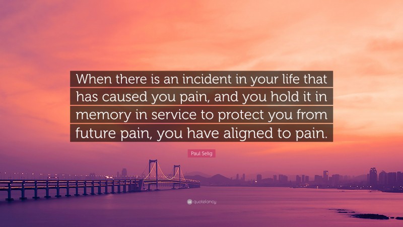 Paul Selig Quote: “When there is an incident in your life that has caused you pain, and you hold it in memory in service to protect you from future pain, you have aligned to pain.”