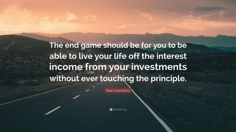 Brian Carruthers Quote: “The end game should be for you to be able to live your life off the interest income from your investments without ever touching the principle.”