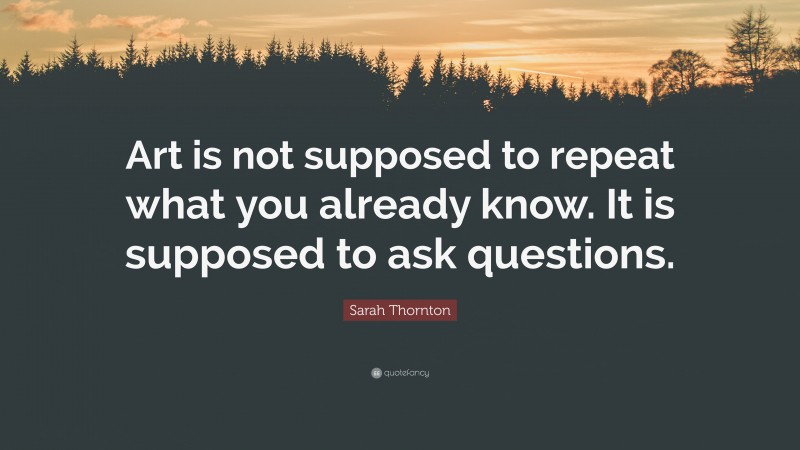 Sarah Thornton Quote: “Art is not supposed to repeat what you already know. It is supposed to ask questions.”