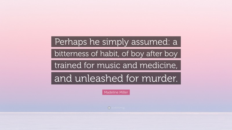 Madeline Miller Quote: “Perhaps he simply assumed: a bitterness of habit, of boy after boy trained for music and medicine, and unleashed for murder.”