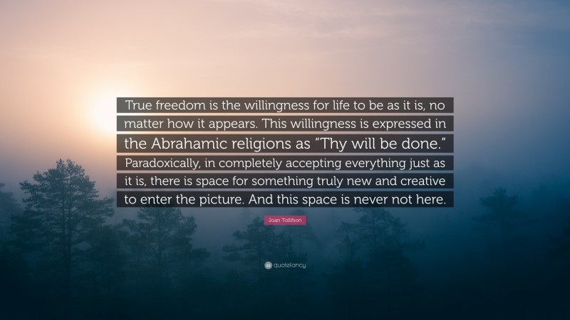 Joan Tollifson Quote: “True freedom is the willingness for life to be as it is, no matter how it appears. This willingness is expressed in the Abrahamic religions as “Thy will be done.” Paradoxically, in completely accepting everything just as it is, there is space for something truly new and creative to enter the picture. And this space is never not here.”