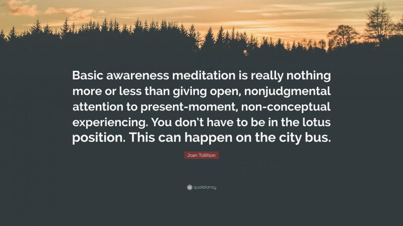 Joan Tollifson Quote: “Basic awareness meditation is really nothing more or less than giving open, nonjudgmental attention to present-moment, non-conceptual experiencing. You don’t have to be in the lotus position. This can happen on the city bus.”