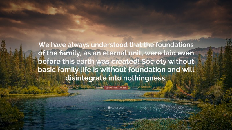 Spencer W. Kimball Quote: “We have always understood that the foundations of the family, as an eternal unit, were laid even before this earth was created! Society without basic family life is without foundation and will disintegrate into nothingness.”