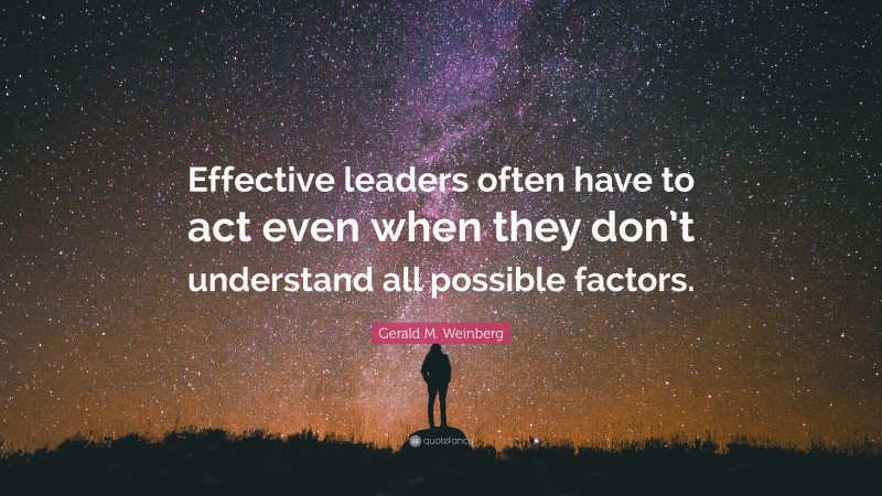 Gerald M. Weinberg Quote: “Effective leaders often have to act even when they don’t understand all possible factors.”