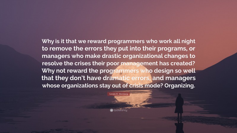 Gerald M. Weinberg Quote: “Why is it that we reward programmers who work all night to remove the errors they put into their programs, or managers who make drastic organizational changes to resolve the crises their poor management has created? Why not reward the programmers who design so well that they don’t have dramatic errors, and managers whose organizations stay out of crisis mode? Organizing.”
