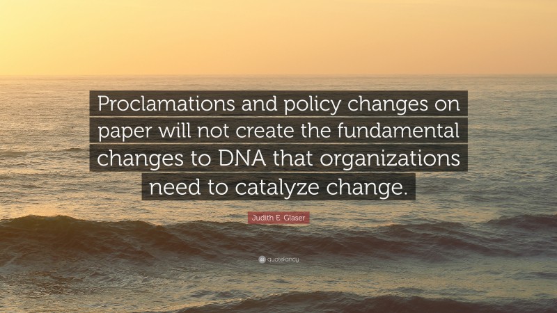 Judith E. Glaser Quote: “Proclamations and policy changes on paper will not create the fundamental changes to DNA that organizations need to catalyze change.”