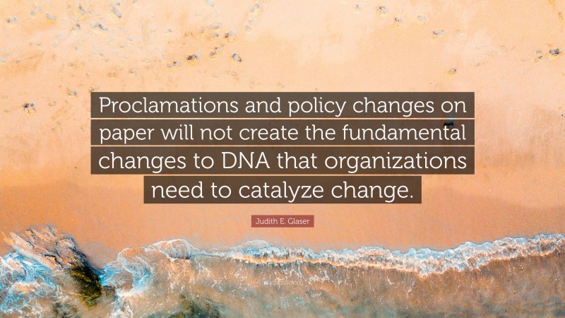 Judith E. Glaser Quote: “Proclamations and policy changes on paper will not create the fundamental changes to DNA that organizations need to catalyze change.”