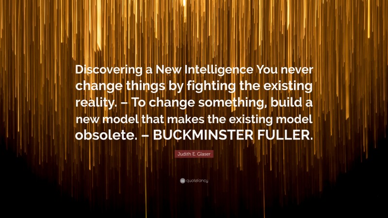 Judith E. Glaser Quote: “Discovering a New Intelligence You never change things by fighting the existing reality. – To change something, build a new model that makes the existing model obsolete. – BUCKMINSTER FULLER.”
