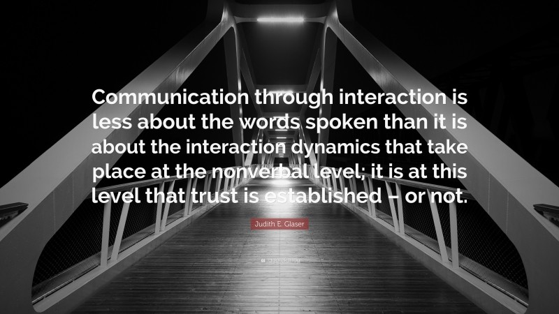 Judith E. Glaser Quote: “Communication through interaction is less about the words spoken than it is about the interaction dynamics that take place at the nonverbal level; it is at this level that trust is established – or not.”