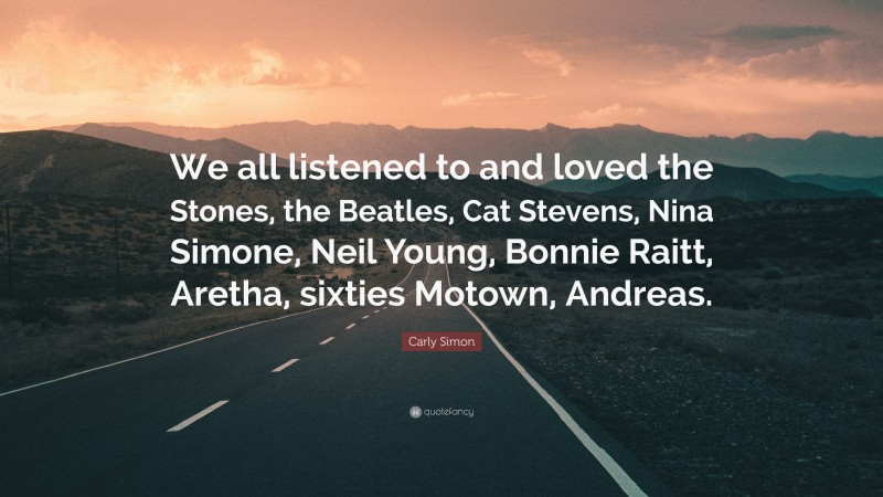Carly Simon Quote: “We all listened to and loved the Stones, the Beatles, Cat Stevens, Nina Simone, Neil Young, Bonnie Raitt, Aretha, sixties Motown, Andreas.”