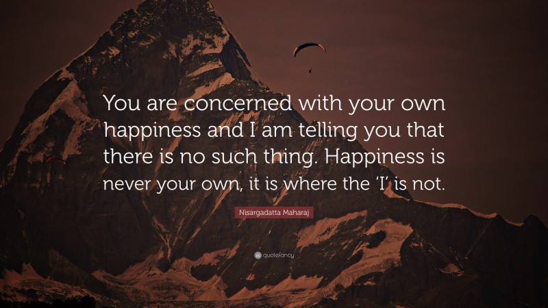 Nisargadatta Maharaj Quote: “You are concerned with your own happiness and I am telling you that there is no such thing. Happiness is never your own, it is where the ‘I’ is not.”