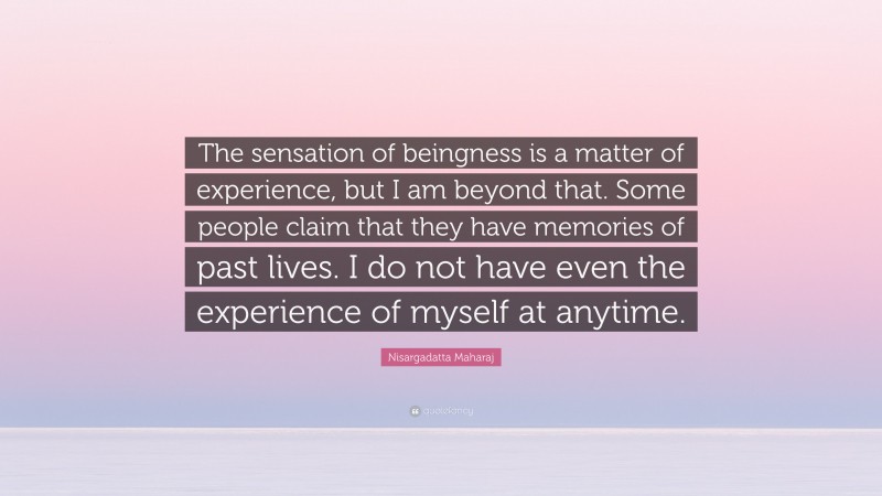 Nisargadatta Maharaj Quote: “The sensation of beingness is a matter of experience, but I am beyond that. Some people claim that they have memories of past lives. I do not have even the experience of myself at anytime.”