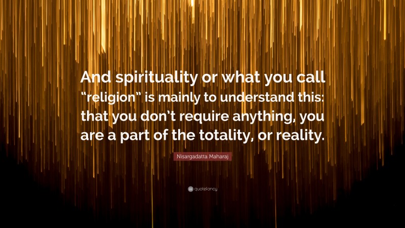 Nisargadatta Maharaj Quote: “And spirituality or what you call “religion” is mainly to understand this: that you don’t require anything, you are a part of the totality, or reality.”