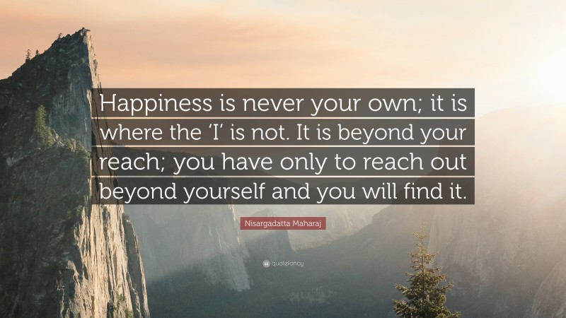 Nisargadatta Maharaj Quote: “Happiness is never your own; it is where the ‘I’ is not. It is beyond your reach; you have only to reach out beyond yourself and you will find it.”